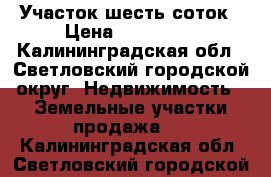 Участок шесть соток › Цена ­ 100 000 - Калининградская обл., Светловский городской округ  Недвижимость » Земельные участки продажа   . Калининградская обл.,Светловский городской округ 